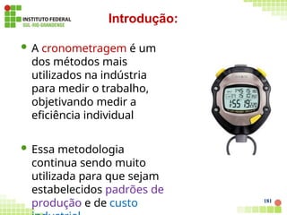  A cronometragem é um
dos métodos mais
utilizados na indústria
para medir o trabalho,
objetivando medir a
eficiência individual
 Essa metodologia
continua sendo muito
utilizada para que sejam
estabelecidos padrões de
produção e de custo
Introdução:
181
 