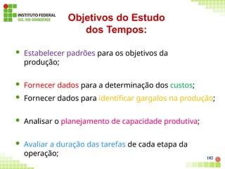  Estabelecer padrões para os objetivos da
produção;
 Fornecer dados para a determinação dos custos;
182
 Fornecer dados para identificar gargalos na produção;
 Analisar o planejamento de capacidade produtiva;
 Avaliar a duração das tarefas de cada etapa da
operação;
Objetivos do Estudo
dos Tempos:
 