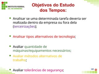  Analisar se uma determinada tarefa deveria ser
realizada dentro da empresa ou fora dela
(terceirizações);
 Analisar tipos alternativos de tecnologia;
 Avaliar quantidade de
máquinas/equipamentos necessários;
183
 Avaliar métodos alternativos de
trabalho;
 Avaliar tolerâncias de segurança;
Objetivos do Estudo
dos Tempos:
 