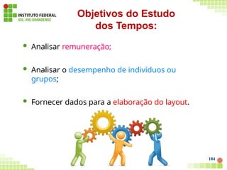  Analisar remuneração;
 Analisar o desempenho de indivíduos ou
grupos;
 Fornecer dados para a elaboração do layout.
Objetivos do Estudo
dos Tempos:
184
 
