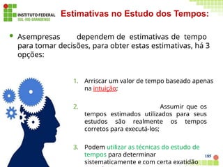  Asempresas dependem de estimativas de tempo
para tomar decisões, para obter estas estimativas, há 3
opções:
1. Arriscar um valor de tempo baseado apenas
na intuição;
2. Assumir que os
tempos estimados utilizados para seus
estudos são realmente os tempos
corretos para executá-los;
3. Podem utilizar as técnicas do estudo de
tempos para determinar
sistematicamente e com certa exatidão
Estimativas no Estudo dos Tempos:
185
 