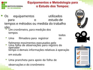  Os equipamentos utilizados
para o estudo de
tempos e métodos ou medida do trabalho
são:
todos
os
 Um cronômetro, para medição dos
tempos
 Uma filmadora para registrar
fielmente movimentos executados pelo
operador
 Uma folha de observações para registro do
tempo e demais informações relativas à operação
em estudo
 Uma prancheta para apoio da folha de
observações e do cronômetro
Equipamentos e Metodologia para
o Estudo dos Tempos:
186
 