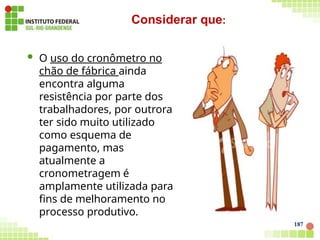  O uso do cronômetro no
chão de fábrica ainda
encontra alguma
resistência por parte dos
trabalhadores, por outrora
ter sido muito utilizado
como esquema de
pagamento, mas
atualmente a
cronometragem é
amplamente utilizada para
fins de melhoramento no
processo produtivo.
Considerar que:
187
 