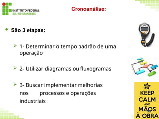  São 3 etapas:
 1- Determinar o tempo padrão de uma
operação
 2- Utilizar diagramas ou fluxogramas
 3- Buscar implementar melhorias
nos processos e operações
industriais
Cronoanálise:
188
 