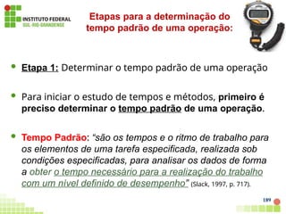  Etapa 1: Determinar o tempo padrão de uma operação
 Para iniciar o estudo de tempos e métodos, primeiro é
preciso determinar o tempo padrão de uma operação.
 Tempo Padrão: “são os tempos e o ritmo de trabalho para
os elementos de uma tarefa especificada, realizada sob
condições especificadas, para analisar os dados de forma
a obter o tempo necessário para a realização do trabalho
com um nível definido de desempenho” (Slack, 1997, p. 717).
Etapas para a determinação do
tempo padrão de uma operação:
189
 