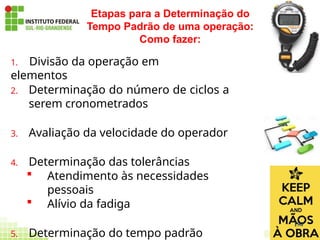 1. Divisão da operação em
elementos
2. Determinação do número de ciclos a
serem cronometrados
3. Avaliação da velocidade do operador
4. Determinação das tolerâncias
 Atendimento às necessidades
pessoais
 Alívio da fadiga
5. Determinação do tempo padrão
Etapas para a Determinação do
Tempo Padrão de uma operação:
Como fazer:
190
 