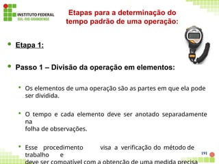  Etapa 1:
 Passo 1 – Divisão da operação em elementos:
 Os elementos de uma operação são as partes em que ela pode
ser dividida.
 O tempo e cada elemento deve ser anotado separadamente
na
folha de observações.
 Esse procedimento visa a verificação do método de
trabalho e 191
Etapas para a determinação do
tempo padrão de uma operação:
 