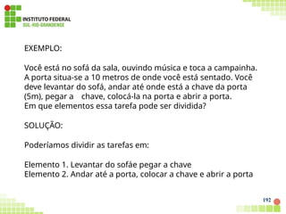EXEMPLO:
Você está no sofá da sala, ouvindo música e toca a campainha.
A porta situa-se a 10 metros de onde você está sentado. Você
deve levantar do sofá, andar até onde está a chave da porta
(5m), pegar a chave, colocá-la na porta e abrir a porta.
Em que elementos essa tarefa pode ser dividida?
SOLUÇÃO:
Poderíamos dividir as tarefas em:
Elemento 1. Levantar do sofáe pegar a chave
Elemento 2. Andar até a porta, colocar a chave e abrir a porta
192
 