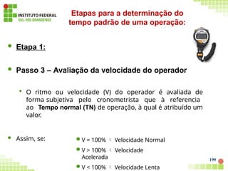 199
 Etapa 1:
 Passo 3 – Avaliação da velocidade do operador
 O ritmo ou velocidade (V) do operador é avaliada de
forma subjetiva pelo cronometrista que à referencia
ao Tempo normal (TN) de operação, à qual é atribuído um
valor.
 Assim, se: V = 100%  Velocidade Normal
V > 100%  Velocidade
Acelerada
V < 100%  Velocidade Lenta
Etapas para a determinação do
tempo padrão de uma operação:
 