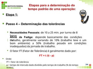 200
 Etapa 1:
 Passo 4 – Determinação das tolerâncias
 Necessidades Pessoais: de 10 a 25 min. por turno de 8
horas

Alívio da Fadiga: depende basicamente das condições
do
trabalho, geralmente variando de 10% (trabalho leve e um
bom ambiente) a 50% (trabalho pesado em condições
inadequadas) da jornada de trabalho.
 O fator FT (Fator de Tolerância) é geralmente dado por:
FT = t /(t - p)
 Onde:
FT = fator de tolerância
p = tempo de intervalo dado dividido pelo tempo de trabalho (% do tempo
ocioso)
Etapas para a determinação do
tempo padrão de uma operação:
 