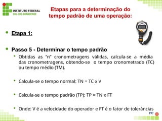  Etapa 1:
 Passo 5 - Determinar o tempo padrão
 Obtidas as “n” cronometragens válidas, calcula-se a média
das cronometragens, obtendo-se o tempo cronometrado (TC)
ou tempo médio (TM).
 Calcula-se o tempo normal: TN = TC x V
 Calcula-se o tempo padrão (TP): TP = TN x FT
 Onde: V é a velocidade do operador e FT é o fator de tolerâncias
Etapas para a determinação do
tempo padrão de uma operação:
197
 