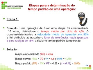  Etapa 1:
 Exemplo: Uma operação de furar uma chapa foi cronometrada
10 vezes, obtendo-se o tempo médio por ciclo de 4,5s. O
cronometrista avaliou a velocidade média do operador em 95%
e foi atribuído ao trabalho o fator de tolerâncias totais (pessoais
e para fadiga) de 18%. Calcular o tempo padrão da operação.
 Solução:
Tempo cronometrado (TC) = 4,5s
Tempo normal (TN) = TC x V = 4,5 x 0,95 = 4,28s
Tempo padrão (TP) = TN x FT = 4,28 x (1 + 0,18) = 5,05s
Etapas para a determinação do
tempo padrão de uma operação:
198
 