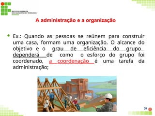 A administração e a organização
 Ex.: Quando as pessoas se reúnem para construir
uma casa, formam uma organização. O alcance do
objetivo e o grau de eficiência do grupo
dependerá de como o esforço do grupo foi
coordenado, a coordenação é uma tarefa da
administração;
20
 