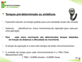 205
 Tempos pré-determinado ou sintéticos
 É possível calcular um tempo padrão para uma atividade ainda não iniciada
 Sistemas identificam os micro movimentos do operador para executar
uma operação.
 Para cada micro movimento são determinados tempos tabelados
em função da distância e dificuldade do movimento
 O tempo da operação é a soma dos tempos de todos micromovimentos
 A unidade de tempo para cada micromovimento é a TMU (Time
Measurement Unit)
1 TMU = 0,0006 minutos = 0,00001 horas
 