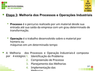 217
 Etapa 3: Melhoria dos Processos e Operações Industriais
 Processo é o percurso realizado por um material desde sua
entrada até sua saída da empresa com um grau determinado de
transformação.
 Operação é o trabalho desenvolvido sobre o material por
homens ou
máquinas em um determinado tempo
 A Melhoria dos Processos e Operação Industriais é composta
por 4 estágios:1. Identificação do Problema
2. Compreensão de Processo
3. Planejamento das Melhorias
4. Implementação das
 