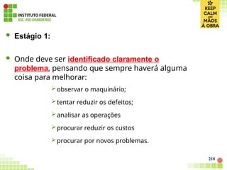 218
 Estágio 1:
 Onde deve ser identificado claramente o
problema, pensando que sempre haverá alguma
coisa para melhorar:
observar o maquinário;
tentar reduzir os defeitos;
analisar as operações
procurar reduzir os custos
procurar por novos problemas.
 
