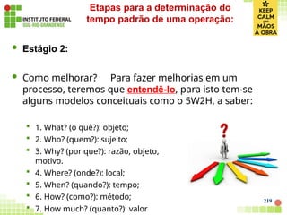219
 Estágio 2:
 Como melhorar? Para fazer melhorias em um
processo, teremos que entendê-lo, para isto tem-se
alguns modelos conceituais como o 5W2H, a saber:
 1. What? (o quê?): objeto;
 2. Who? (quem?): sujeito;
 3. Why? (por que?): razão, objeto,
motivo.
 4. Where? (onde?): local;
 5. When? (quando?): tempo;
 6. How? (como?): método;
 7. How much? (quanto?): valor
Etapas para a determinação do
tempo padrão de uma operação:
 