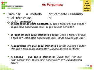 criticamente utilizando
a
 Examinar o método
atual "técnica de
questionamento".
 O propósito de cada elemento: O que é feito? Por que é feito?
O que mais poderia ser feito? O que deveria ser feito?
 O local em que cada elemento é feito: Onde é feito? Por que
é feito ali? Onde mais poderia ser feito? Onde deveria ser feito?
 A seqüência em que cada elemento é feito: Quando é feito?
Por que é feito nesse momento? Quando deveria ser feito?
 A pessoa que faz o elemento: Quem faz? Por que
essa pessoa faz? Quem mais poderia fazê-lo? Quem deveria
fazer?
As Perguntas:
216
 