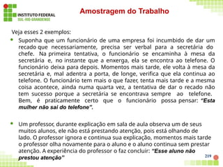 Veja esses 2 exemplos:
 Suponha que um funcionário de uma empresa foi incumbido de dar um
recado que necessariamente, precisa ser verbal para a secretária do
chefe. Na primeira tentativa, o funcionário se encaminha à mesa da
secretária e, no instante que a enxerga, ela se encontra ao telefone. O
funcionário deixa para depois. Momentos mais tarde, ele volta à mesa da
secretária e, mal adentra a porta, de longe, verifica que ela continua ao
telefone. O funcionário tem mais o que fazer, tenta mais tarde e a mesma
coisa acontece, ainda numa quarta vez, a tentativa de dar o recado não
tem sucesso porque a secretária se encontrava sempre ao telefone.
Bem, é praticamente certo que o funcionário possa pensar: “Esta
mulher não sai do telefone”.
 Um professor, durante explicação em sala de aula observa um de seus
muitos alunos, ele não está prestando atenção, pois está olhando de
lado. O professor ignora e continua sua explicação, momentos mais tarde
o professor olha novamente para o aluno e o aluno continua sem prestar
atenção. A experiência do professor o faz concluir: “Esse aluno não
prestou atenção” 219
Amostragem do Trabalho
 