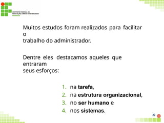 Muitos estudos foram realizados para facilitar
o
trabalho do administrador.
Dentre eles destacamos aqueles que
entraram
seus esforços:
1. na tarefa,
2. na estrutura organizacional,
3. no ser humano e
4. nos sistemas.
22
 