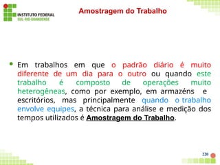  Em trabalhos em que o padrão diário é muito
diferente de um dia para o outro ou quando este
trabalho é composto de operações muito
heterogêneas, como por exemplo, em armazéns e
escritórios, mas principalmente quando o trabalho
envolve equipes, a técnica para análise e medição dos
tempos utilizados é Amostragem do Trabalho.
220
Amostragem do Trabalho
 