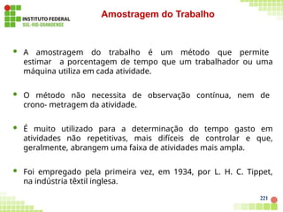  A amostragem do trabalho é um método que permite
estimar a porcentagem de tempo que um trabalhador ou uma
máquina utiliza em cada atividade.
 O método não necessita de observação contínua, nem de
crono- metragem da atividade.
 É muito utilizado para a determinação do tempo gasto em
atividades não repetitivas, mais difíceis de controlar e que,
geralmente, abrangem uma faixa de atividades mais ampla.
 Foi empregado pela primeira vez, em 1934, por L. H. C. Tippet,
na indústria têxtil inglesa.
221
Amostragem do Trabalho
 