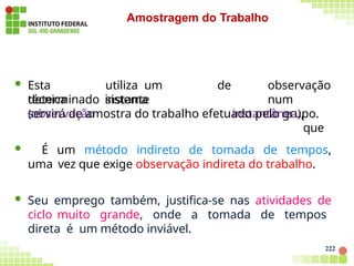  Esta
técnica
222
utiliza um
sistema
determinado instante
(observação
de observação
num
instantânea),
que
servirá de amostra do trabalho efetuado pelo grupo.
 É um método indireto de tomada de tempos,
uma vez que exige observação indireta do trabalho.
 Seu emprego também, justifica-se nas atividades de
ciclo muito grande, onde a tomada de tempos
direta é um método inviável.
Amostragem do Trabalho
 