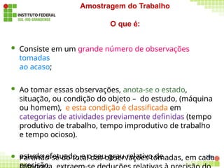 228
estudo efetuado, e o seu grau relativo de
precisão.
Amostragem do Trabalho
O que é:
 Consiste em um grande número de observações
tomadas
ao acaso;
 Ao tomar essas observações, anota-se o estado,
situação, ou condição do objeto – do estudo, (máquina
ou homem), e esta condição é classificada em
categorias de atividades previamente definidas (tempo
produtivo de trabalho, tempo improdutivo de trabalho
e tempo ocioso).
 Partindo-se do total das observações tomadas, em cada
 