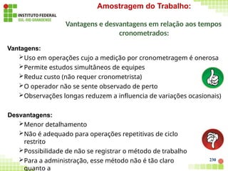 230
Amostragem do Trabalho:
Vantagens e desvantagens em relação aos tempos
cronometrados:
Vantagens:
Uso em operações cujo a medição por cronometragem é onerosa
Permite estudos simultâneos de equipes
Reduz custo (não requer cronometrista)
O operador não se sente observado de perto
Observações longas reduzem a influencia de variações ocasionais)
Desvantagens:
Menor detalhamento
Não é adequado para operações repetitivas de ciclo
restrito
Possibilidade de não se registrar o método de trabalho
Para a administração, esse método não é tão claro
quanto a
 