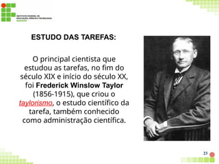 ESTUDO DAS TAREFAS:
O principal cientista que
estudou as tarefas, no fim do
século XIX e início do século XX,
foi Frederick Winslow Taylor
(1856-1915), que criou o
taylorismo, o estudo científico da
tarefa, também conhecido
como administração científica.
23
 