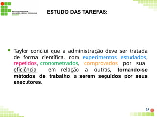 ESTUDO DAS TAREFAS:
25
 Taylor conclui que a administração deve ser tratada
de forma científica, com experimentos estudados,
repetidos, cronometrados, comprovados por sua
eficiência em relação a outros, tornando-se
métodos de trabalho a serem seguidos por seus
executores.
 