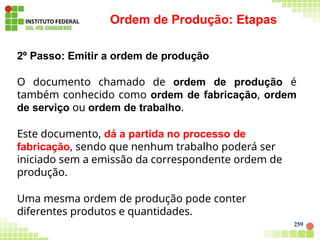 Ordem de Produção: Etapas
259
2º Passo: Emitir a ordem de produção
O documento chamado de ordem de produção é
também conhecido como ordem de fabricação, ordem
de serviço ou ordem de trabalho.
Este documento, dá a partida no processo de
fabricação, sendo que nenhum trabalho poderá ser
iniciado sem a emissão da correspondente ordem de
produção.
Uma mesma ordem de produção pode conter
diferentes produtos e quantidades.
 