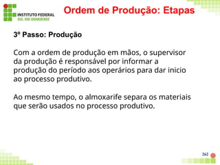 Ordem de Produção: Etapas
262
3º Passo: Produção
Com a ordem de produção em mãos, o supervisor
da produção é responsável por informar a
produção do período aos operários para dar inicio
ao processo produtivo.
Ao mesmo tempo, o almoxarife separa os materiais
que serão usados no processo produtivo.
 
