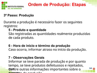 268
Ordem de Produção: Etapas
3º Passo: Produção
Durante a produção é necessário fazer os seguintes
registros:
5 - Produto e quantidade
São registradas as quantidades realmente produzidas
de cada produto.
6 - Hora de início e término da produção
Caso ocorra, informar atraso no início da produção.
7 - Observações Gerais
Informar se teve parada de produção e por quanto
tempo, se teve produtos defeituosos e rejeitados,
dentre outras informações importantes sobre o
que
 