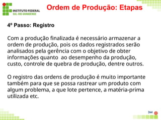 Ordem de Produção: Etapas
264
4º Passo: Registro
Com a produção finalizada é necessário armazenar a
ordem de produção, pois os dados registrados serão
analisados pela gerência com o objetivo de obter
informações quanto ao desempenho da produção,
custo, controle de quebra de produção, dentre outros.
O registro das ordens de produção é muito importante
também para que se possa rastrear um produto com
algum problema, a que lote pertence, a matéria-prima
utilizada etc.
 