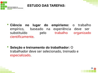 ESTUDO DAS TAREFAS:
28
 Ciência no lugar do empirismo: o trabalho
empírico, baseado na experiência deve ser
substituído pelo trabalho organizado
cientificamente.
 Seleção e treinamento do trabalhador: O
trabalhador deve ser selecionado, treinado e
especializado.
 