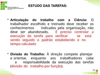 ESTUDO DAS TAREFAS:
29
 Articulação do trabalho com a Ciência: O
trabalhador escolhido e treinado deve receber os
conhecimentos indicados pela organização, não
deve ser abandonado. É preciso controlar a
execução da tarefa para verificar se está
sendo seguido o padrão estabelecido e no
tempo calculado
 Divisão do Trabalho: À direção compete planejar
e orientar, enquanto aos trabalhadores cabe
a responsabilidade da execução das tarefas
(divisão do trabalho por função).
 