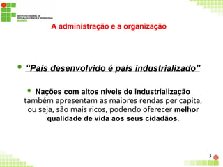A administração e a organização
3
 “País desenvolvido é país industrializado”
 Nações com altos níveis de industrialização
também apresentam as maiores rendas per capita,
ou seja, são mais ricos, podendo oferecer melhor
qualidade de vida aos seus cidadãos.
 