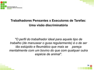 Trabalhadores Pensantes x Executores de Tarefas:
Uma visão discriminatória
30
"O perfil do trabalhador ideal para aquele tipo de
trabalho (de manusear o gusa regularmente) é o de ser
tão estúpido e fleumático que mais se pareça
mentalmente com um bovino do que com qualquer outra
espécie de animal".
 