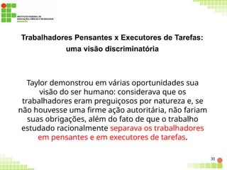 Trabalhadores Pensantes x Executores de Tarefas:
uma visão discriminatória
31
Taylor demonstrou em várias oportunidades sua
visão do ser humano: considerava que os
trabalhadores eram preguiçosos por natureza e, se
não houvesse uma firme ação autoritária, não fariam
suas obrigações, além do fato de que o trabalho
estudado racionalmente separava os trabalhadores
em pensantes e em executores de tarefas.
 