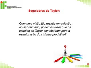 Seguidores de Taylor:
Com uma visão tão restrita em relação
ao ser humano, podemos dizer que os
estudos de Taylor contribuíram para a
estruturação do sistema produtivo?
33
 