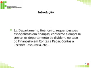 Introdução:
38
 Ex: Departamento financeiro, requer pessoas
especialistas em finanças, conforme a empresa
cresce, os departamento de dividem, no caso
do Financeiro em Contas a Pagar, Contas a
Receber, Tesouraria, etc...
 