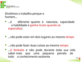 41
Dividimos o trabalho porque o
homem...
 ...é diferente quanto à natureza, capacidade
e habilidade e ganha muito quando se
especializa;
 ...não pode estar em dois lugares ao mesmo tempo
 ...não pode fazer duas coisas ao mesmo tempo
 ...é limitado e não pode durante toda sua vida
saber mais que uma pequena parcela de
todo o conhecimento existente
 