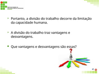  Portanto, a divisão do trabalho decorre da limitação
da capacidade humana.
 A divisão do trabalho traz vantagens e
desvantagens.
 Que vantagens e desvantagens são essas?
42
 