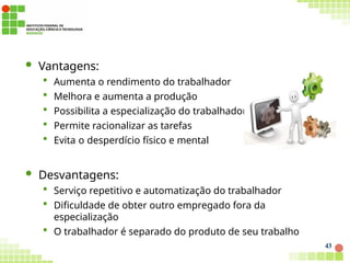  Vantagens:
 Aumenta o rendimento do trabalhador
 Melhora e aumenta a produção
 Possibilita a especialização do trabalhador
 Permite racionalizar as tarefas
 Evita o desperdício físico e mental
 Desvantagens:
 Serviço repetitivo e automatização do trabalhador
 Dificuldade de obter outro empregado fora da
especialização
 O trabalhador é separado do produto de seu trabalho
43
 