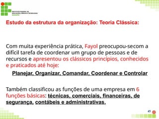 Estudo da estrutura da organização: Teoria Clássica:
45
Com muita experiência prática, Fayol preocupou-secom a
difícil tarefa de coordenar um grupo de pessoas e de
recursos e apresentou os clássicos princípios, conhecidos
e praticados até hoje:
Planejar, Organizar, Comandar, Coordenar e Controlar
Também classificou as funções de uma empresa em 6
funções básicas: técnicas, comerciais, financeiras, de
segurança, contábeis e administrativas.
 