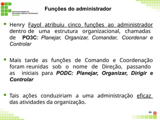 Funções do administrador
46
 Henry Fayol atribuiu cinco funções ao administrador
dentro de uma estrutura organizacional, chamadas
de PO3C: Planejar, Organizar, Comandar, Coordenar e
Controlar
 Mais tarde as funções de Comando e Coordenação
foram reunidas sob o nome de Direção, passando
as iniciais para PODC: Planejar, Organizar, Dirigir e
Controlar
 Tais ações conduziriam a uma administração eficaz
das atividades da organização.
 