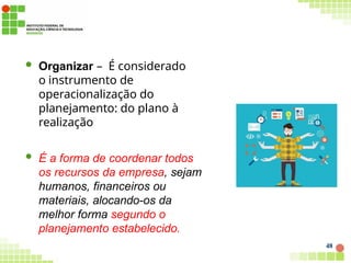  Organizar – É considerado
o instrumento de
operacionalização do
planejamento: do plano à
realização
 É a forma de coordenar todos
os recursos da empresa, sejam
humanos, financeiros ou
materiais, alocando-os da
melhor forma segundo o
planejamento estabelecido.
48
 