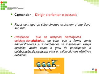  Comandar – Dirigir e orientar o pessoal;
 Fazer com que os subordinados executem o que deve
ser feito.
 Pressupõe que as relações hierárquicas
estejam claramente
definidas, ou seja, que a forma como
administradores e subordinados se influenciam esteja
explícita, assim como o grau de participação e
colaboração de cada um para a realização dos objetivos
definidos.
49
 