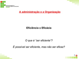 A administração e a Organização
5
Eficiência x Eficácia
O que é “ser eficiente”?
É possível ser eficiente, mas não ser eficaz?
 